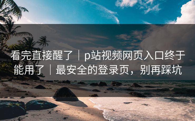 看完直接醒了｜p站视频网页入口终于能用了｜最安全的登录页，别再踩坑