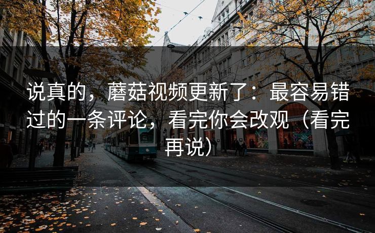 说真的，蘑菇视频更新了：最容易错过的一条评论，看完你会改观（看完再说）