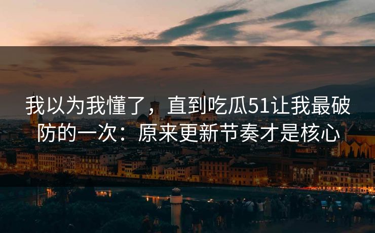我以为我懂了，直到吃瓜51让我最破防的一次：原来更新节奏才是核心