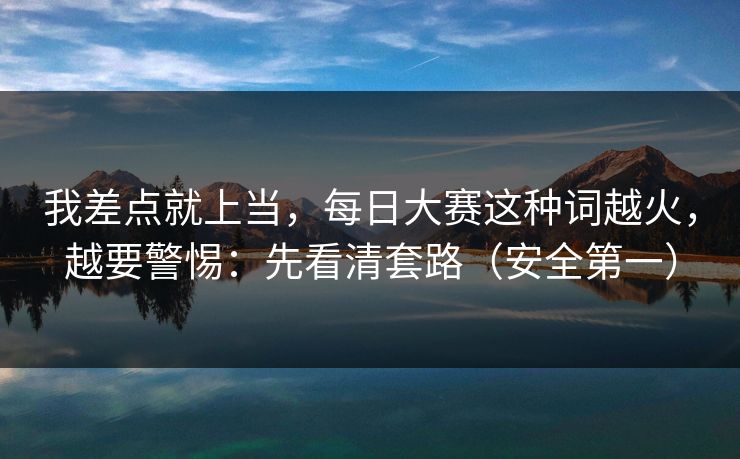 我差点就上当,每日大赛这种词越火,越要警惕:先看清套路(安全第一) 我差点就上当,每日大赛这种词越火,越要警惕:先看清套路(安全第一)