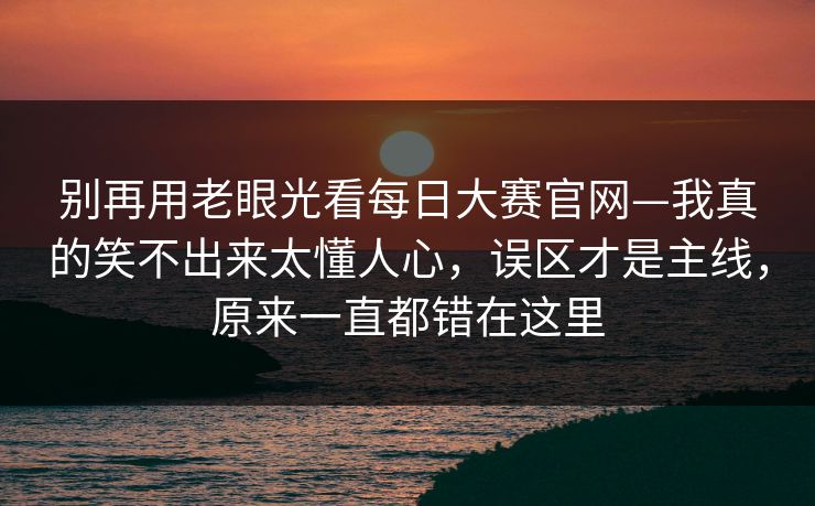 别再用老眼光看每日大赛官网—我真的笑不出来太懂人心,误区才是主线,原来一直都错在这里 别再用老眼光看每日大赛官网—我真的笑不出来太懂人心,误区才是主线,原来一直都错在这里