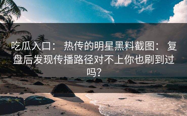 吃瓜入口： 热传的明星黑料截图： 复盘后发现传播路径对不上你也刷到过吗？