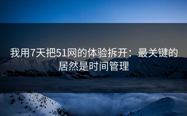 我用7天把51网的体验拆开：最关键的居然是时间管理