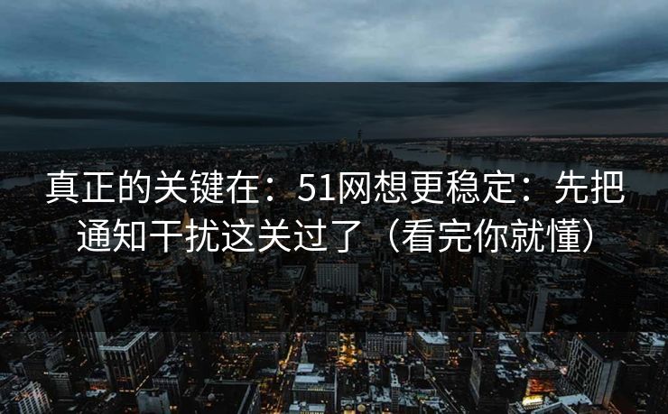 真正的关键在：51网想更稳定：先把通知干扰这关过了（看完你就懂）
