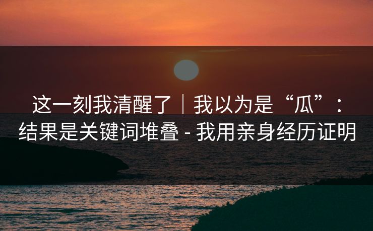 这一刻我清醒了｜我以为是“瓜”：结果是关键词堆叠 - 我用亲身经历证明