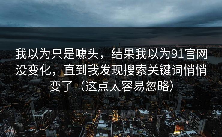 我以为只是噱头,结果我以为91官网没变化,直到我发现搜索关键词悄悄变了(这点太容易忽略) 我以为只是噱头,结果我以为91官网没变化,直到我发现搜索关键词悄悄变了(这点太容易忽略)