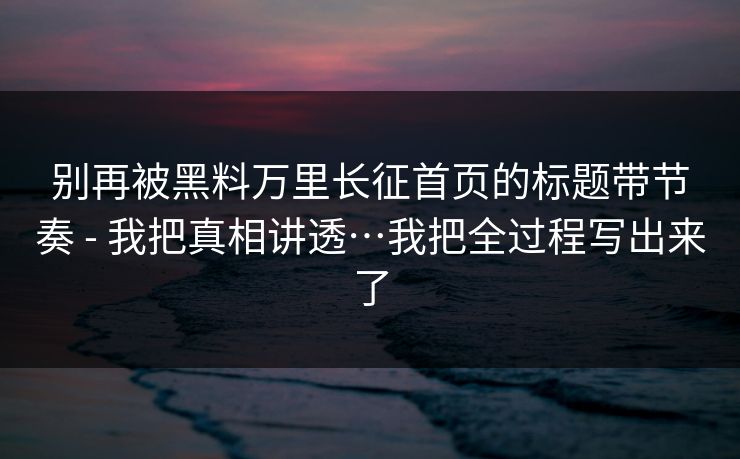 别再被黑料万里长征首页的标题带节奏 - 我把真相讲透…我把全过程写出来了