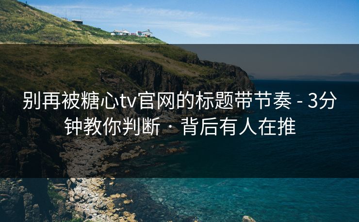 别再被糖心tv官网的标题带节奏 - 3分钟教你判断 · 背后有人在推