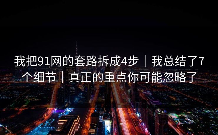 我把91网的套路拆成4步｜我总结了7个细节｜真正的重点你可能忽略了