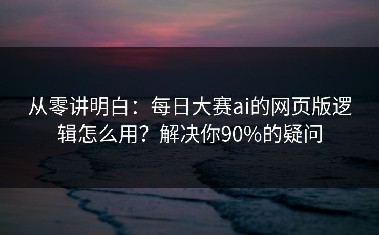 从零讲明白：每日大赛ai的网页版逻辑怎么用？解决你90%的疑问