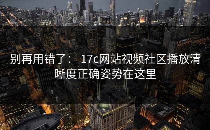 别再用错了： 17c网站视频社区播放清晰度正确姿势在这里