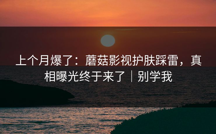 上个月爆了：蘑菇影视护肤踩雷，真相曝光终于来了｜别学我