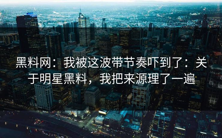 黑料网：我被这波带节奏吓到了：关于明星黑料，我把来源理了一遍