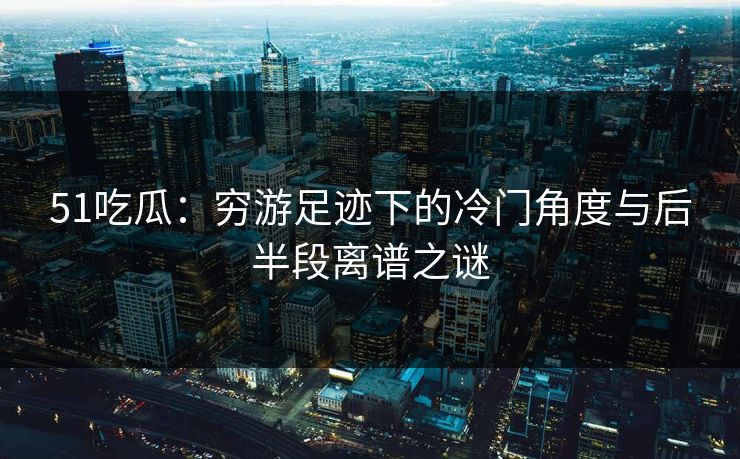 51吃瓜：穷游足迹下的冷门角度与后半段离谱之谜