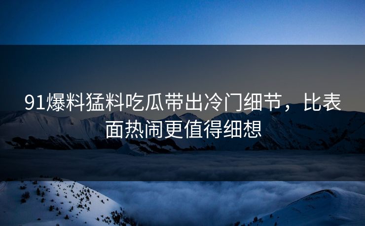 91爆料猛料吃瓜带出冷门细节，比表面热闹更值得细想