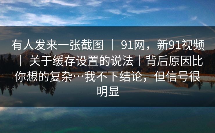 有人发来一张截图 ｜ 91网，新91视频 ｜ 关于缓存设置的说法｜背后原因比你想的复杂…我不下结论，但信号很明显