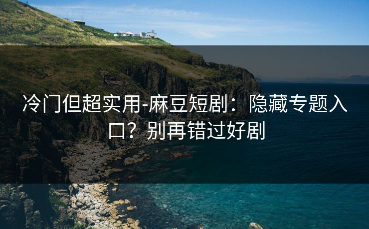 冷门但超实用-麻豆短剧：隐藏专题入口？别再错过好剧