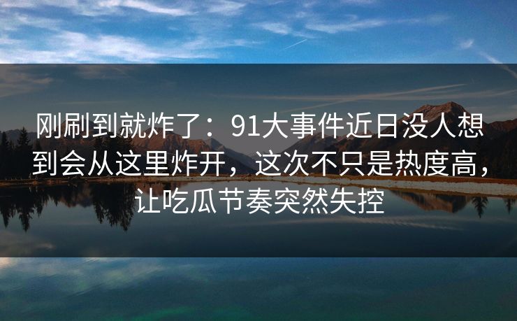 刚刷到就炸了：91大事件近日没人想到会从这里炸开，这次不只是热度高，让吃瓜节奏突然失控