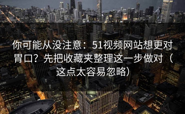 你可能从没注意：51视频网站想更对胃口？先把收藏夹整理这一步做对（这点太容易忽略）