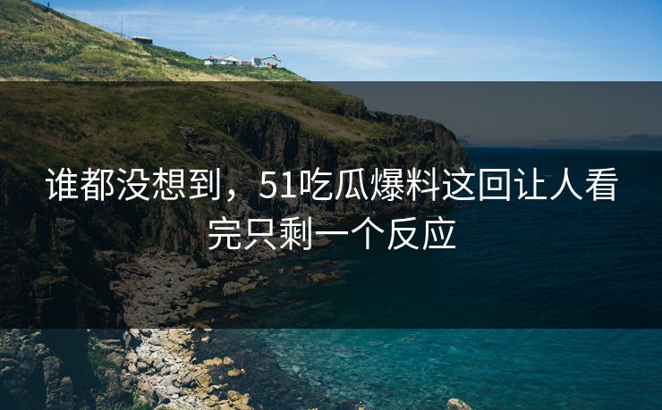 谁都没想到，51吃瓜爆料这回让人看完只剩一个反应